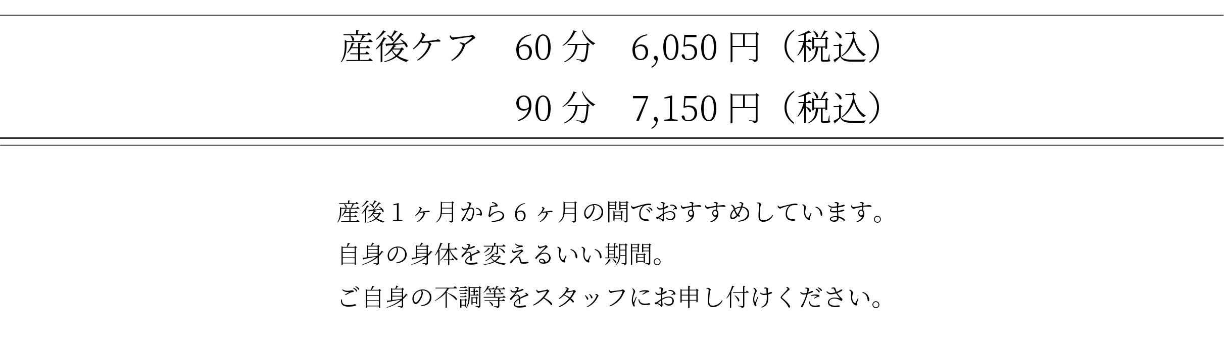 産後ケア　60分　5,500円（税込） 90分　6,500円（税込）産後1ヶ月から6ヶ月の間でおすすめしています。 自身の身体を変えるいい期間。 ご自身の不調等をスタッフにお申し付けください。